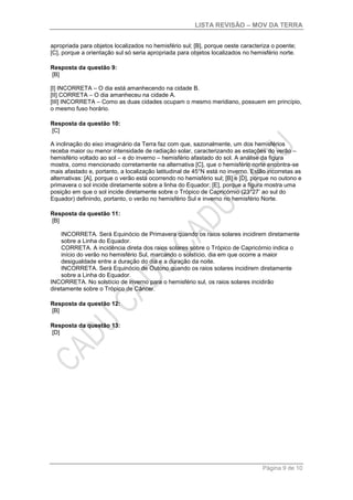 LISTA REVISÃO – MOV DA TERRA
Página 9 de 10
apropriada para objetos localizados no hemisfério sul; [B], porque oeste caracteriza o poente;
[C], porque a orientação sul só seria apropriada para objetos localizados no hemisfério norte.
Resposta da questão 9:
[B]
[I] INCORRETA – O dia está amanhecendo na cidade B.
[II] CORRETA – O dia amanheceu na cidade A.
[III] INCORRETA – Como as duas cidades ocupam o mesmo meridiano, possuem em princípio,
o mesmo fuso horário.
Resposta da questão 10:
[C]
A inclinação do eixo imaginário da Terra faz com que, sazonalmente, um dos hemisférios
receba maior ou menor intensidade de radiação solar, caracterizando as estações do verão –
hemisfério voltado ao sol – e do inverno – hemisfério afastado do sol. A análise da figura
mostra, como mencionado corretamente na alternativa [C], que o hemisfério norte encontra-se
mais afastado e, portanto, a localização latitudinal de 45°N está no inverno. Estão incorretas as
alternativas: [A], porque o verão está ocorrendo no hemisfério sul; [B] e [D], porque no outono e
primavera o sol incide diretamente sobre a linha do Equador; [E], porque a figura mostra uma
posição em que o sol incide diretamente sobre o Trópico de Capricórnio (23°27’ ao sul do
Equador) definindo, portanto, o verão no hemisfério Sul e inverno no hemisfério Norte.
Resposta da questão 11:
[B]
INCORRETA. Será Equinócio de Primavera quando os raios solares incidirem diretamente
sobre a Linha do Equador.
CORRETA. A incidência direta dos raios solares sobre o Trópico de Capricórnio indica o
início do verão no hemisfério Sul, marcando o solstício, dia em que ocorre a maior
desigualdade entre a duração do dia e a duração da noite.
INCORRETA. Será Equinócio de Outono quando os raios solares incidirem diretamente
sobre a Linha do Equador.
INCORRETA. No solstício de inverno para o hemisfério sul, os raios solares incidirão
diretamente sobre o Trópico de Câncer.
Resposta da questão 12:
[B]
Resposta da questão 13:
[D]
 