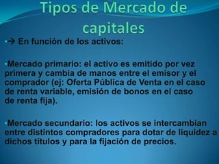 • En función de los activos:

•Mercado primario: el activo es emitido por vez
primera y cambia de manos entre el emisor y el
comprador (ej: Oferta Pública de Venta en el caso
de renta variable, emisión de bonos en el caso
de renta fija).

•Mercado secundario: los activos se intercambian
entre distintos compradores para dotar de liquidez a
dichos títulos y para la fijación de precios.
 