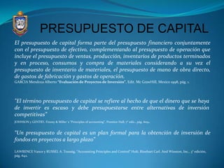 PRESUPUESTO DE CAPITAL
El presupuesto de capital forma parte del presupuesto financiero conjuntamente
con el presupuesto de efectivo, complementando al presupuesto de operación que
incluye el presupuesto de ventas, producción, inventarios de productos terminados
y en proceso, consumos y compra de materiales considerando a su vez el
presupuesto de inventario de materiales, el presupuesto de mano de obra directo,
de gastos de fabricación y gastos de operación.
GARCIA Mendoza Alberto “Evaluación de Proyectos de Inversión”, Edit. Mc GrawHill, Mexico 1998, pág. 1.




"El término presupuesto de capital se refiere al hecho de que el dinero que se haya
de invertir es escaso y debe presupuestarse entre alternativas de inversión
competitivas”
JOHNSON y GENTRY, Finney & Miller´s “Principles of accounting”, Prentice Hall, 7° edic., pág. 609.


“Un presupuesto de capital es un plan formal para la obtención de inversión de
fondos en proyectos a largo plazo”

LAWRENCE Vance y RUSSEL A. Toussig, “Accounting Principles and Control” Holt, Rinehart Carl. And Winston, Inc., 3° edición,
pág. 642.
 