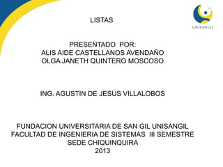 LISTAS
PRESENTADO POR:
ALIS AIDE CASTELLANOS AVENDAÑO
OLGA JANETH QUINTERO MOSCOSO
ING. AGUSTIN DE JESUS VILLALOBOS
FUNDACION UNIVERSITARIA DE SAN GIL UNISANGIL
FACULTAD DE INGENIERIA DE SISTEMAS III SEMESTRE
SEDE CHIQUINQUIRA
2013
 