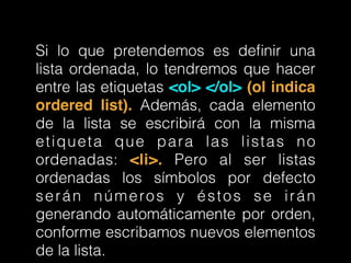Si lo que pretendemos es deﬁnir una
lista ordenada, lo tendremos que hacer
entre las etiquetas <ol> </ol> (ol indica
ordered list). Además, cada elemento
de la lista se escribirá con la misma
etiqueta que para las listas no
ordenadas: <li>. Pero al ser listas
ordenadas los símbolos por defecto
serán números y éstos se irán
generando automáticamente por orden,
conforme escribamos nuevos elementos
de la lista.
 