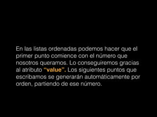 En las listas ordenadas podemos hacer que el
primer punto comience con el número que
nosotros queramos. Lo conseguiremos gracias
al atributo “value”. Los siguientes puntos que
escribamos se generarán automáticamente por
orden, partiendo de ese número.
 