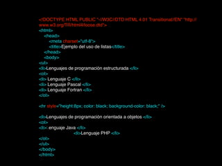 <!DOCTYPE HTML PUBLIC "-//W3C//DTD HTML 4.01 Transitional//EN" "http://
www.w3.org/TR/html4/loose.dtd">!
<html> 
    <head>        
        <meta charset="utf-8">  
        <title>Ejemplo del uso de listas</title> 
    </head>!
    <body>!
<ul>!
<li>Lenguajes de programación estructurada </li>!
<ol>!
<li> Lenguaje C </li>!
<li> Lenguaje Pascal </li>!
<li> Lenguaje Fortran </li>!
</ol>!
!
<hr style="height:8px; color: black; background-color: black;" />!
!
<li>Lenguajes de programación orientada a objetos </li>!
<ol>!
<li>Lenguaje Java </li> 
<li>Lenguaje PHP </li>!
</ol>!
</ul>!
</body>!
</html>!
 