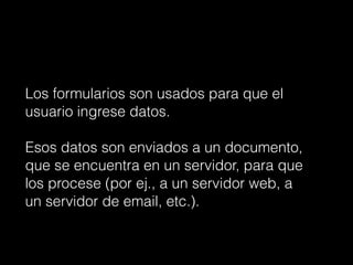 Los formularios son usados para que el
usuario ingrese datos.
!
Esos datos son enviados a un documento,
que se encuentra en un servidor, para que
los procese (por ej., a un servidor web, a
un servidor de email, etc.).
 