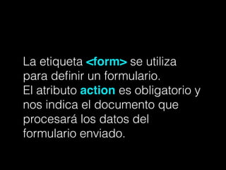La etiqueta <form> se utiliza
para deﬁnir un formulario.
El atributo action es obligatorio y
nos indica el documento que
procesará los datos del
formulario enviado.
 