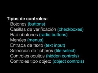 Tipos de controles:!
Botones (buttons)
Casillas de veriﬁcación (checkboxes)
Radiobotones (radio buttons)!
Menúes (menus)
Entrada de texto (text input)!
Selección de ﬁcheros (ﬁle select)
Controles ocultos (hidden controls)
Controles tipo objeto (object controls)
 