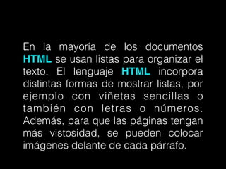 En la mayoría de los documentos
HTML se usan listas para organizar el
texto. El lenguaje HTML incorpora
distintas formas de mostrar listas, por
ejemplo con viñetas sencillas o
también con letras o números.
Además, para que las páginas tengan
más vistosidad, se pueden colocar
imágenes delante de cada párrafo.
 