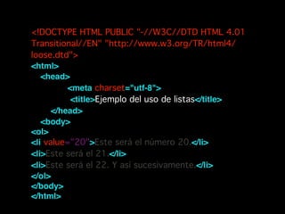 <!DOCTYPE HTML PUBLIC "-//W3C//DTD HTML 4.01
Transitional//EN" "http://www.w3.org/TR/html4/
loose.dtd">!
<html>!
    <head>       !
        <meta charset="utf-8"> !
        <title>Ejemplo del uso de listas</title>!
    </head>!
    <body>!
<ol>!
<li value="20">Este será el número 20.</li>!
<li>Este será el 21.</li>!
<li>Este será el 22. Y así sucesivamente.</li>!
</ol>!
</body>!
</html>!
 