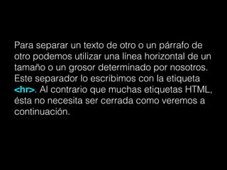 Para separar un texto de otro o un párrafo de
otro podemos utilizar una línea horizontal de un
tamaño o un grosor determinado por nosotros.
Este separador lo escribimos con la etiqueta
<hr>. Al contrario que muchas etiquetas HTML,
ésta no necesita ser cerrada como veremos a
continuación.
 