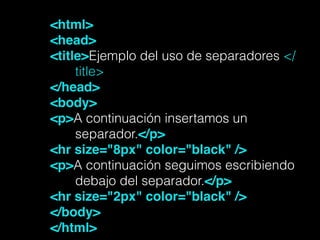 <html>!
<head>!
<title>Ejemplo del uso de separadores </
title>
</head>!
<body>!
<p>A continuación insertamos un
separador.</p>!
<hr size="8px" color="black" />!
<p>A continuación seguimos escribiendo
debajo del separador.</p>!
<hr size="2px" color="black" />!
</body>!
</html>!
 