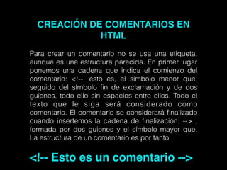 CREACIÓN DE COMENTARIOS EN
HTML!
!
Para crear un comentario no se usa una etiqueta,
aunque es una estructura parecida. En primer lugar
ponemos una cadena que indica el comienzo del
comentario: <!--, esto es, el símbolo menor que,
seguido del símbolo ﬁn de exclamación y de dos
guiones, todo ello sin espacios entre ellos. Todo el
texto que le siga será considerado como
comentario. El comentario se considerará ﬁnalizado
cuando insertemos la cadena de ﬁnalización: --> ,
formada por dos guiones y el símbolo mayor que.
La estructura de un comentario es por tanto:
!
<!-- Esto es un comentario -->
 