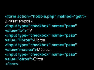 <form action="hobbie.php" method="get">!
¿Pasatiempos?!
<input type="checkbox" name="pasa"
value="tv">TV!
<input type="checkbox" name="pasa"
value="libros">Libros!
<input type="checkbox" name="pasa"
value="musica">Música!
<input type="checkbox" name="pasa"
value="otros">Otros!
</form>!
 