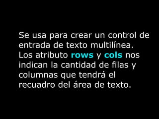 Se usa para crear un control de
entrada de texto multilínea.
Los atributo rows y cols nos
indican la cantidad de filas y
columnas que tendrá el
recuadro del área de texto.
 