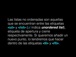 Las listas no ordenadas son aquellas
que se encuentran entre las etiquetas
<ul> y </ul> (ul indica unordered list),
etiqueta de apertura y cierre
respectivamente. Si queremos añadir un
nuevo punto, lo tendremos que hacer
dentro de las etiquetas <li> y </li>.
 