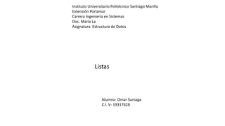 Instituto Universitario Politécnico Santiago Mariño
Extensión Porlamar
Carrera Ingeniería en Sistemas
Doc. María La
Asignatura Estructura de Datos
Listas
Alumno: Omar Suniaga
C.I. V- 19317628
 