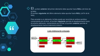 “
◇ El puntero anterior del primer elemento debe apuntar hacia NULL (el inicio de
la lista).
El puntero siguiente del último elemento debe apuntar hacia NULL (el fin de la
lista).
Para acceder a un elemento, la lista puede ser recorrida en ambos sentidos:
comenzando por el inicio, el puntero siguiente permite el desplazamiento hacia
el próximo elemento; comenzando por el final, el puntero anterior permite el
desplazamiento hacia el elemento anterior.
 