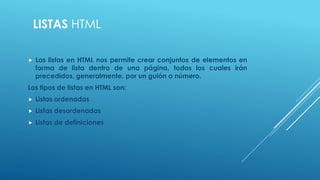 LISTAS HTML
 Las listas en HTML nos permite crear conjuntos de elementos en
forma de lista dentro de una página, todos los cuales irán
precedidos, generalmente, por un guión o número.
Los tipos de listas en HTML son:
 Listas ordenadas
 Listas desordenadas
 Listas de definiciones
 