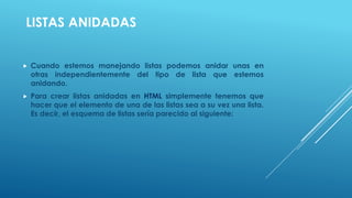 LISTAS ANIDADAS
 Cuando estemos manejando listas podemos anidar unas en
otras independientemente del tipo de lista que estemos
anidando.
 Para crear listas anidadas en HTML simplemente tenemos que
hacer que el elemento de una de las listas sea a su vez una lista.
Es decir, el esquema de listas sería parecido al siguiente:
 
