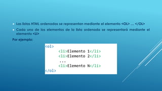  Las listas HTML ordenadas se representan mediante el elemento <OL> … </OL>
 Cada uno de los elementos de la lista ordenada se representará mediante el
elemento <LI>
Por ejemplo:
<ol>
<li>Elemento 1</li>
<li>Elemento 2</li>
...
<li>Elemento N</li>
</ol>
 