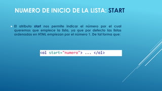 NUMERO DE INICIO DE LA LISTA: START
 El atributo start nos permite indicar el número por el cual
queremos que empiece la lista, ya que por defecto las listas
ordenadas en HTML empiezan por el número 1. De tal forma que:
<ol start="numero"> ... </ol>
 