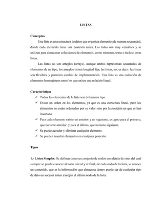 LISTAS
Conceptos
Una lista es una estructura de datos que organiza elementos de manera secuencial,
donde cada elemento tiene una posición única. Las listas son muy versátiles y se
utilizan para almacenar colecciones de elementos, como números, texto o incluso otras
listas.
Las listas no son arreglos (arrays), aunque ambos representan secuencias de
elementos de un tipo, los arreglos tienen longitud fija; las listas, no; es decir, las listas
son flexibles y permiten cambio de implementación. Una lista es una colección de
elementos homogéneos entre los que existe una relación lineal.
Características
✓ Todos los elementos de la lista son del mismo tipo.
✓ Existe un orden en los elementos, ya que es una estructura lineal, pero los
elementos no están ordenados por su valor sino por la posición en que se han
insertado.
✓ Para cada elemento existe un anterior y un siguiente, excepto para el primero,
que no tiene anterior, y para el último, que no tiene siguiente.
✓ Se puede acceder y eliminar cualquier elemento.
✓ Se pueden insertar elementos en cualquier posición.
Tipos
1.- Listas Simples: Se definen como un conjunto de nodos uno detrás de otro, del cual
siempre se puede conocer al nodo inicial y al final, de cada nodo de la lista, se conoce
un contenido, que es la información que almacena dentro puede ser de cualquier tipo
de dato un sucesor único excepto el ultimo nodo de la lista.
 