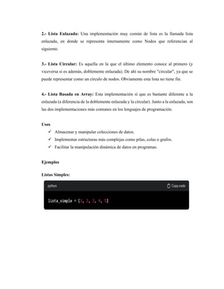 2.- Lista Enlazada: Una implementación muy común de lista es la llamada lista
enlazada, en donde se representa internamente como Nodos que referencian al
siguiente.
3.- Lista Circular: Es aquella en la que el último elemento conoce al primero (y
viceversa si es además, doblemente enlazada). De ahí su nombre "circular", ya que se
puede representar como un círculo de nodos. Obviamente esta lista no tiene fin.
4.- Lista Basada en Array: Esta implementación sí que es bastante diferente a la
enlazada (a diferencia de la doblemente enlazada y la circular). Junto a la enlazada, son
las dos implementaciones más comunes en los lenguajes de programación.
Usos
✓ Almacenar y manipular colecciones de datos.
✓ Implementar estructuras más complejas como pilas, colas o grafos.
✓ Facilitar la manipulación dinámica de datos en programas.
Ejemplos
Listas Simples:
 