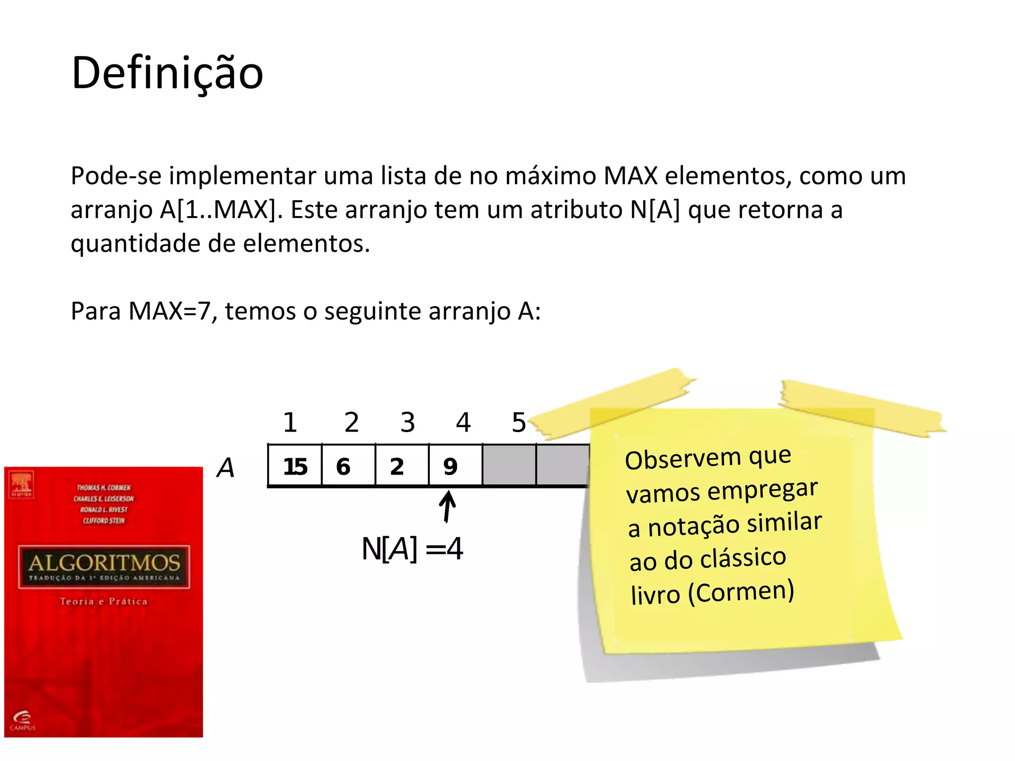 Definição
Pode-se implementar uma lista de no máximo MAX elementos, como um
arranjo A[1..MAX]. Este arranjo tem um atributo N[A] que retorna a
quantidade de elementos.
Para MAX=7, temos o seguinte arranjo A:

Observem que
vamos empregar
a notação similar
ao do clássico
livro (Cormen)

 