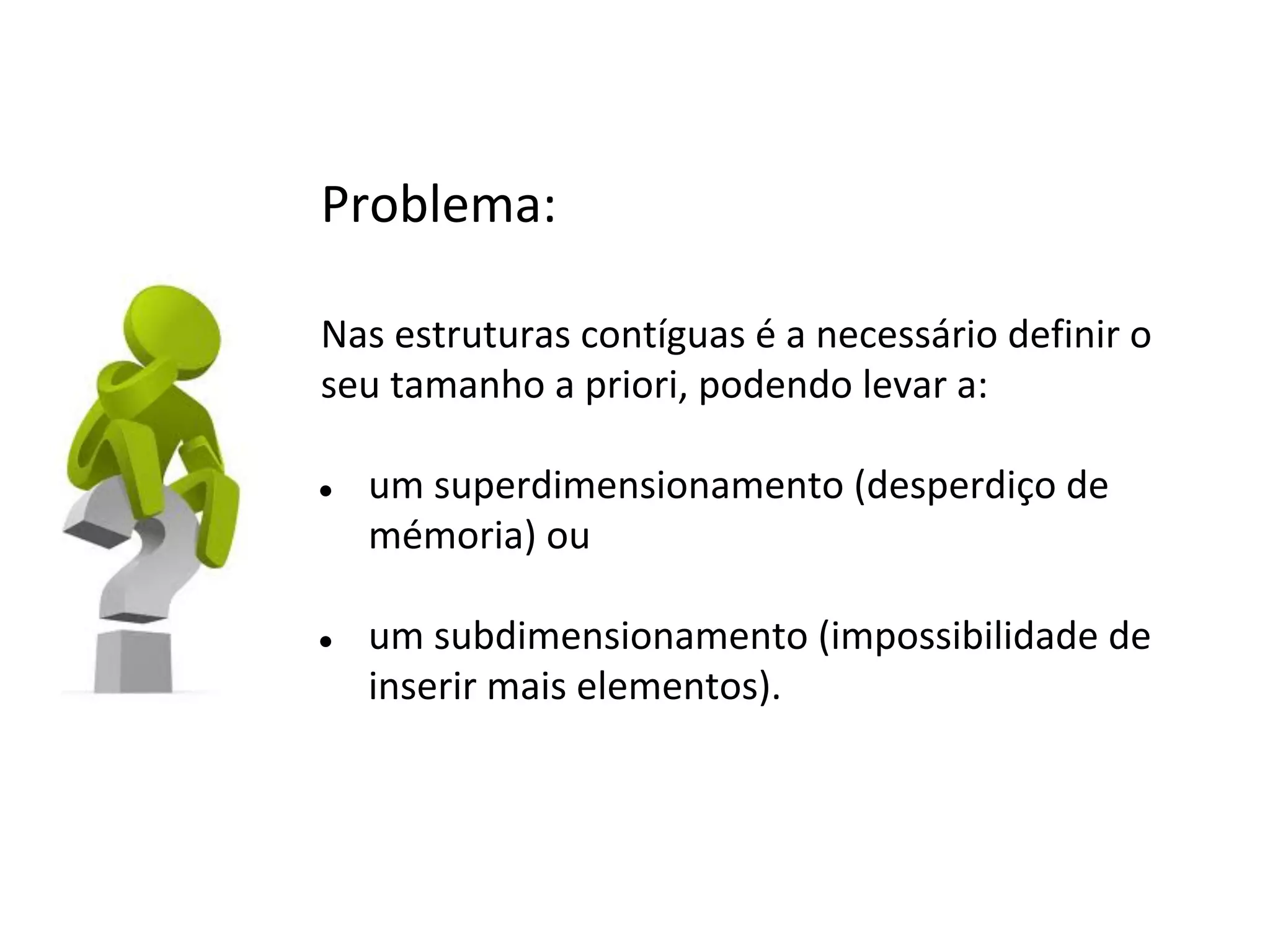 Problema:
Nas estruturas contíguas é a necessário definir o
seu tamanho a priori, podendo levar a:
●

●

um superdimensionamento (desperdiço de
mémoria) ou
um subdimensionamento (impossibilidade de
inserir mais elementos).

 