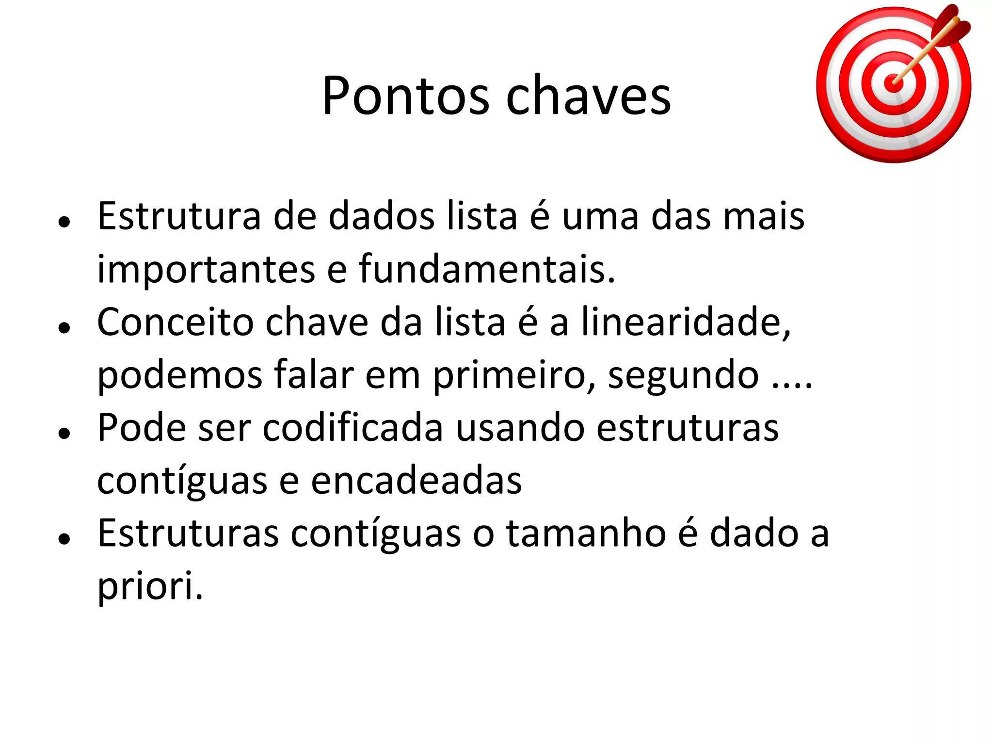 Pontos chaves
●

●

●

●

Estrutura de dados lista é uma das mais
importantes e fundamentais.
Conceito chave da lista é a linearidade,
podemos falar em primeiro, segundo ....
Pode ser codificada usando estruturas
contíguas e encadeadas
Estruturas contíguas o tamanho é dado a
priori.

 