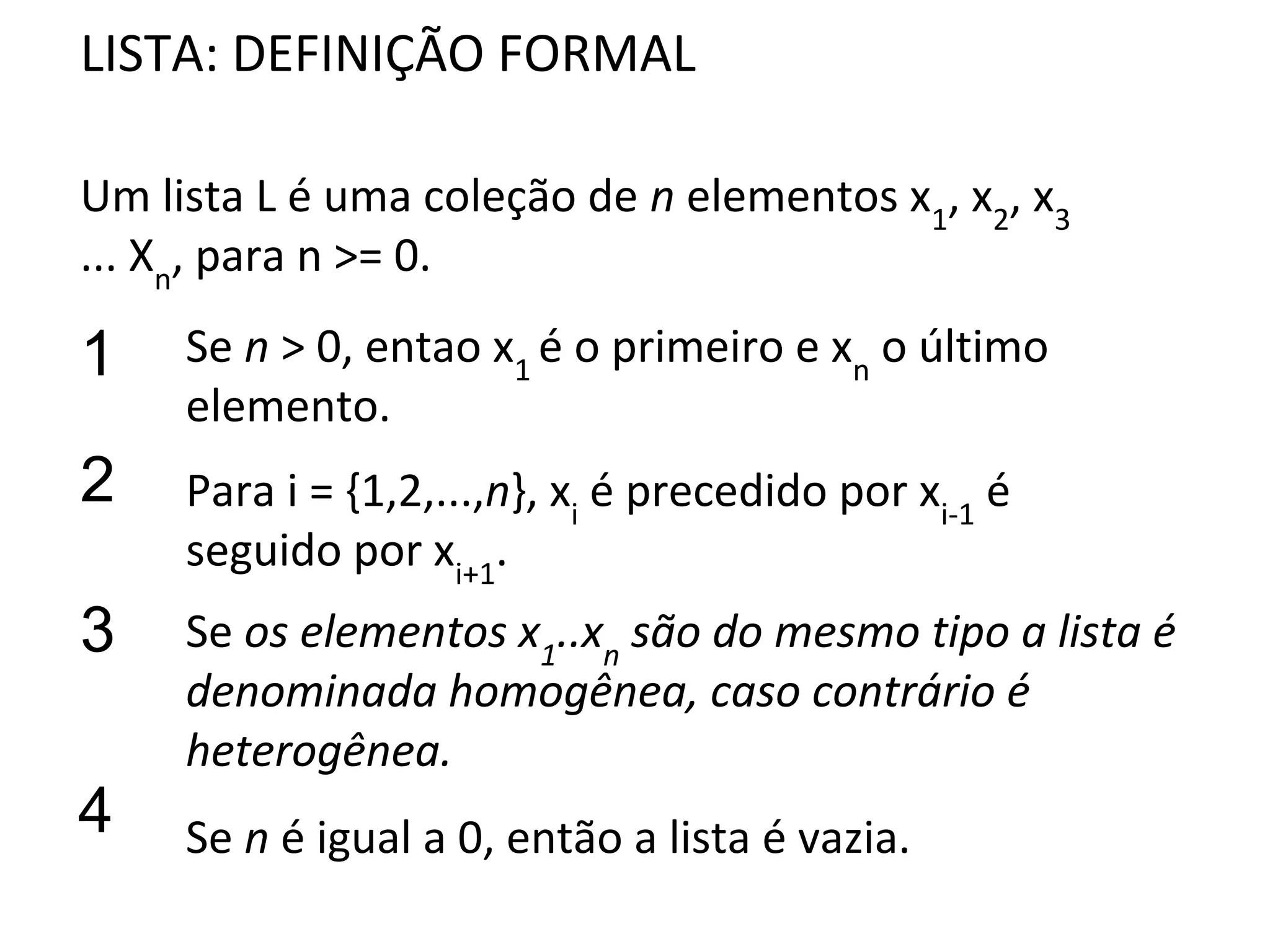 LISTA: DEFINIÇÃO FORMAL
Um lista L é uma coleção de n elementos x1, x2, x3
... Xn, para n >= 0.

1

Se n > 0, entao x1 é o primeiro e xn o último
elemento.

2

Para i = {1,2,...,n}, xi é precedido por xi-1 é
seguido por xi+1.

3

Se os elementos x1..xn são do mesmo tipo a lista é
denominada homogênea, caso contrário é
heterogênea.

4

Se n é igual a 0, então a lista é vazia.

 