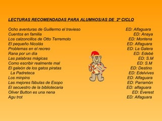 LECTURAS RECOMENDADAS PARA ALUMNOS/AS DE  2º CICLO Ocho aventuras de Guillermo el travieso  ED: Alfaguara Cuentos en familia  ED: Anaya Los calzoncillos de Otto Terremoto  ED: Montena El pequeño Nicolás  ED: Alfaguara Problemas en el recreo  ED: La Galera Rana por un día  ED: Edebé Las palabras mágicas  ED: S.M Como escribir realmente mal  ED: S.M El galeón de los gatos piratas  ED: Destino La Padreteca  ED: Edelvives Los minpins  ED: Alfaguara Las mejores fábulas de Esopo  ED: Parramón El secuestro de la bibliotecaria  ED: alfaguara Oliver Button es una nena  ED: Everest Agu trot  ED: Alfaguara 