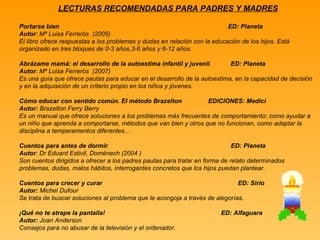 LECTURAS RECOMENDADAS PARA PADRES Y MADRES Portarse bien  ED: Planeta Autor : Mª Luisa Ferrerós  (2005) El libro ofrece respuestas a los problemas y dudas en relación con la educación de los hijos. Está organizado en tres bloques de 0-3 años,3-6 años y 6-12 años. Abrázame mamá: el desarrollo de la autoestima infantil y juvenil .  ED: Planeta Autor :  Mª Luisa Ferrerós  (2007) Es una guía que ofrece pautas para educar en el desarrollo de la autoestima, en la capacidad de decisión y en la adquisición de un criterio propio en los niños y jóvenes. Cómo educar con sentido común. El método Brazelton   EDICIONES: Medici Autor:  Brazelton Ferry Berry Es un manual que ofrece soluciones a los problemas más frecuentes de comportamiento: como ayudar a un niño que aprenda a comportarse, métodos que van bien y otros que no funcionan, como adaptar la disciplina a temperamentos diferentes… Cuentos para antes de dormir .  ED: Planeta Autor : Dr Eduard Estivil, Doménech (2004 ) Son cuentos dirigidos a ofrecer a los padres pautas para tratar en forma de relato determinados problemas, dudas, malos hábitos, interrogantes concretos que los hijos puedan plantear. Cuentos para crecer y curar  ED: Sirio Autor:  Michel Dufour Se trata de buscar soluciones al problema que le acongoja a través de alegorías. ¡Qué no te atrape la pantalla!   ED: Alfaguara Autor:  Joan Anderson Consejos para no abusar de la televisión y el ordenador. 