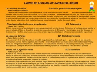 LIBROS DE LECTURA DE CARÁCTER LÚDICO La ciudad de los niños  Fundación germán Sánchez Ruipérez Autor: Francesco Tonucci La especulación inmobiliaria y otros factores de índole  económico-industrial han ido  reduciendo progresivamente los espacios públicos de la ciudad para disfrute y goce de la ciudadanía. La infancia y la tercera edad son los sectores de la población más perjudicados por esta continua reducción. Por ello, el autor invita a las autoridades de las ciudades a cambiar el punto de referencia para que comiencen a contemplar y considerar las necesidades de la infancia, como futuro ciudadano, en los diseños urbanísticos de la ciudad en lugar de los de la industria y de los del mundo adulto. El curioso incidente del perro a medianoche  ED: Salamandra  Autor:  Mark Haddon El libro comienza con el asesinato de un perro y su protagonista un niño llamado Christopher, el cual se propone resolver el caso. A lo largo del libro se descubrirá la razón del comportamiento de Christopher y como llega a la verdad del caso. Un libro ingenioso y de fácil lectura, que nos permite conocer la personalidad de un niño con unas necesidades específicas. La elegancia del erizo  ED: Biblioteca Formento Autor:  Barbery, Muriel En el número 7 de la calle Grenelle, un inmueble burgués de Paris, nada es lo que   parece. Dos de sus habitantes esconden un secreto. Renée, la portera, lleva mucho  tiempo fingiendo ser una mujer común. Paloma tiene doce Años y oculta una inteligencia extraordinaria . Ambas llevan una vida solitaria, mientras se esfuerzan por sobrevivir y vencer la desesperanza. La llegada de un hombre misterioso al edificio propiciará el encuentro de estas dos almas gemelas. El niño con el pijama de rayas  ED: Salamandra Autor:  Boyne, John Aunque el uso habitual de un texto como éste es describir las características de la obra, por una vez nos tomaremos la libertad de hacer una excepción a la norma establecida. No sólo porque el libro que tienes en tus manos es muy difícil de definir, sino porque estamos convencidos de que explicar su contenido estropearía la experiencia de la lectura. Creemos que es importante empezar esta novela sin saber de qué trata. No obstante, si decides embarcarte en la aventura, debes saber que acompañarás a Bruno, un niño de nueve años, cuando se muda con su familia a una casa junto a una cerca. Cercas como ésa existen en muchos sitios del mundo, sólo deseamos que no te encuentres nunca con una. Por último, cabe aclarar que este libro no es sólo para adultos; también lo pueden leer, y sería recomendable que lo hicieran, niños a partir de los 