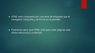  HTML esta compuesto por una serie de etiquetas que el
navegador interpreta y da forma en la pantalla.
 Podríamos decir que HTML sirve para crear páginas web,
darles estructura y contenido.
 