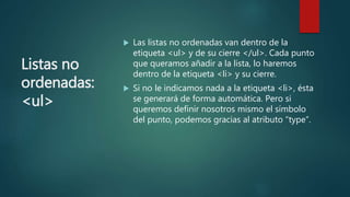 Listas no
ordenadas:
<ul>
 Las listas no ordenadas van dentro de la
etiqueta <ul> y de su cierre </ul>. Cada punto
que queramos añadir a la lista, lo haremos
dentro de la etiqueta <li> y su cierre.
 Si no le indicamos nada a la etiqueta <li>, ésta
se generará de forma automática. Pero si
queremos definir nosotros mismo el símbolo
del punto, podemos gracias al atributo “type”.
 