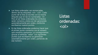 Listas
ordenadas:
<ol>
 Las listas ordenadas van enmarcadas
dentro de las etiquetas <ol> </ol>. Cada
punto de la lista se escribe con la misma
etiqueta que en las no numeradas: <li>.
Pero al ser listas ordenadas los símbolos
serán números y éstos se irán generando
automáticamente por orden, conforme
escribamos nuevos puntos.
 En las listas ordenadas podemos hacer que
el primer punto comience con el número
que nosotros queramos. Lo conseguiremos
gracias al atributo “value”. Los siguientes
puntos que escribamos se generarán
automáticamente por orden, partiendo de
ese número.
 