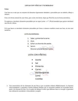 LISTAS CON VIÑETAS Y NUMERADAS
Listas
Una lista no es más que un conjunto de elementos ligeramente tabulados y precedidos por un símbolo, dibujo o
número.
Esta es la forma manual de crear listas, pero existe otra forma: dejar que Word la cree de forma automática.
Si empiezas a introducir elementos precedidos por un signo (como - o * ) Word entenderá que quieres introducir
una lista de viñetas.
Si lo que haces es introducir elementos precedidos por letras o números también creará una lista, en este caso
numérica.
 Una característica de los elementos de una lista es que se pueden ordenar alfabéticamente. Lo haremos
seleccionándolos y pulsando el botón Ordenar Ordenar que se encuentra también en la pestaña Inicio,
junto a los botones de lista. En el cuadro de diálogo lo único que debemos hacer es escoger si queremos
una ordenación ascendente o descendente y aceptar.
 