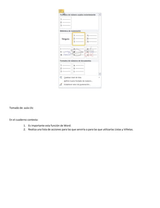 Tomado de: aula clic
En el cuaderno contesta:
1. Es importante esta función de Word.
2. Realiza una lista de acciones para las que serviría o para las que utilizarías Listas y Viñetas.
 