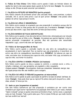 6. Falácia do Falso Dilema: Esta falácia ocorre quando é dado um limitado número de
opções (na maioria dos casos apenas duas), quando de facto há mais. Exemplo: Ou concordas
comigo ou não. (Porque se pode concordar parcialmente.)
7. FALÁCIA DA PETIÇÃO DE PRINCÍPIO (petitio principii):
Esta falácia consiste em pretender provar uma conclusão tendo, como premissa, a própria
conclusão, isto é, usa-se como prova o que se quer provar. Exemplo: Uma pessoa odeia
pessoas de outras raças porque é racista.
8. FALÁCIA DO APELO À IGNORÂNCIA:
Esta falácia ocorre quando se argumenta que uma proposição é verdadeira porque não foi
provado que é falsa ou falsa porque não foi provado que é verdadeira. Exemplo: Ninguém
provou que deus existe. Logo, Deus não existe (é falso que Deus exista).
9. FALÁCIA BONECO DE PALHA (ESPANTALHO)
Esta falácia ocorre quando a tese dos adversários é distorcida e deturpada para ser atacada
mas isso significa que se falha o alvo. Exemplo: As pessoas que querem legalizar o aborto,
querem prevenção irresponsável da gravidez. Mas nós queremos uma sexualidade
responsável. Logo, o aborto não deve ser legalizado.
10. Falácia da Derrapagem (Bola de Neve)
Esta falácia ocorre quando a conclusão resulta de uma série de consequências cujo
encadeamento é muito improvável. Para se mostrar que uma proposição p é inaceitável, se
extrai uma série de consequências inaceitáveis de p. EXEMPLO: Se beberes um copo de
vinho, vais beber dois. Se beberes dois copos de vinho, vais beber três. Logo, se beberes um
copo de vinho, vais tornar-te alcoólico.
11. FALÁCIA CONTRA O HOMEM /PESSOA (Ad hominem):
Esta falácia ocorre quando se ataca a pessoa (o carácter, a condição social, a etnia, a
religião, a ideologia, etc.) que apresentou um argumento e não o argumento.
Ataques pessoais. Exemplo: Os ecologistas dizem que consumimos demasiado energia; mas
não ligues porque eles têm uma tendência para o exagero.
12. FALÁCIA DO APELO À PIEDADE (argumentum ad misercordiam)
Esta falácia ocorre quando se pede a aprovação do auditório na base do estado lastimoso do
Autor. Exemplo: Como pode dizer que eu reprovo? Eu estava mais perto da positiva e, além
disso, estudei 12 horas por dia.
13. Apelo ao povo (argumentum ad populum)
Com esta falácia sustenta-se que uma proposição é verdadeira por ser aceite como
verdadeira por algum sector representativo da população. Esta falácia é, por vezes, chamada
"Apelo à emoção" porque os apelos emocionais pretendem atingir, muitas vezes, a população
como um todo. Exemplo: Toda a gente sabe que a Terra é plana. Então por que razão insistes
nas tuas excêntricas teorias?
 