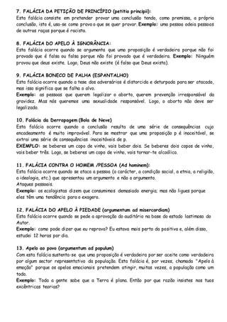 7. FALÁCIA DA PETIÇÃO DE PRINCÍPIO (petitio principii):
Esta falácia consiste em pretender provar uma conclusão tendo, como premissa, a própria
conclusão, isto é, usa-se como prova o que se quer provar. Exemplo: uma pessoa odeia pessoas
de outras raças porque é racista.
8. FALÁCIA DO APELO À IGNORÂNCIA:
Esta falácia ocorre quando se argumenta que uma proposição é verdadeira porque não foi
provado que é falsa ou falsa porque não foi provado que é verdadeira. Exemplo: Ninguém
provou que deus existe. Logo, Deus não existe (é falso que Deus exista).
9. FALÁCIA BONECO DE PALHA (ESPANTALHO)
Esta falácia ocorre quando a tese dos adversários é distorcida e deturpada para ser atacada,
mas isso significa que se falha o alvo.
Exemplo: as pessoas que querem legalizar o aborto, querem prevenção irresponsável da
gravidez. Mas nós queremos uma sexualidade responsável. Logo, o aborto não deve ser
legalizado.
10. Falácia da Derrapagem (Bola de Neve)
Esta falácia ocorre quando a conclusão resulta de uma série de consequências cujo
encadeamento é muito improvável. Para se mostrar que uma proposição p é inaceitável, se
extrai uma série de consequências inaceitáveis de p.
EXEMPLO: se beberes um copo de vinho, vais beber dois. Se beberes dois copos de vinho,
vais beber três. Logo, se beberes um copo de vinho, vais tornar-te alcoólico.
11. FALÁCIA CONTRA O HOMEM /PESSOA (Ad hominem):
Esta falácia ocorre quando se ataca a pessoa (o carácter, a condição social, a etnia, a religião,
a ideologia, etc.) que apresentou um argumento e não o argumento.
Ataques pessoais.
Exemplo: os ecologistas dizem que consumimos demasiado energia; mas não ligues porque
eles têm uma tendência para o exagero.
12. FALÁCIA DO APELO À PIEDADE (argumentum ad misercordiam)
Esta falácia ocorre quando se pede a aprovação do auditório na base do estado lastimoso do
Autor.
Exemplo: como pode dizer que eu reprovo? Eu estava mais perto da positiva e, além disso,
estudei 12 horas por dia.
13. Apelo ao povo (argumentum ad populum)
Com esta falácia sustenta-se que uma proposição é verdadeira por ser aceite como verdadeira
por algum sector representativo da população. Esta falácia é, por vezes, chamada "Apelo à
emoção" porque os apelos emocionais pretendem atingir, muitas vezes, a população como um
todo.
Exemplo: Toda a gente sabe que a Terra é plana. Então por que razão insistes nas tuas
excêntricas teorias?
 