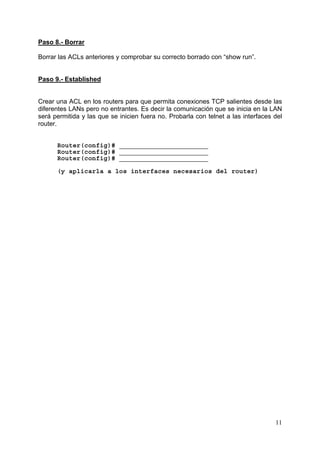 11
Paso 8.- Borrar
Borrar las ACLs anteriores y comprobar su correcto borrado con “show run”.
Paso 9.- Established
Crear una ACL en los routers para que permita conexiones TCP salientes desde las
diferentes LANs pero no entrantes. Es decir la comunicación que se inicia en la LAN
será permitida y las que se inicien fuera no. Probarla con telnet a las interfaces del
router.
Router(config)# _______________________
Router(config)# _______________________
Router(config)# _______________________
(y aplicarla a los interfaces necesarios del router)
 