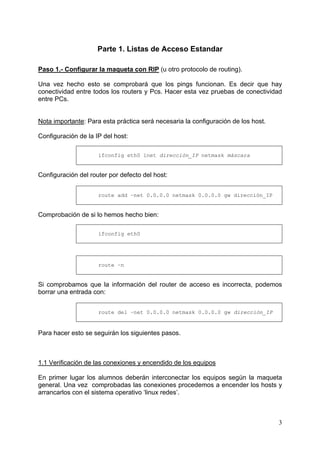 3
Parte 1. Listas de Acceso Estandar
Paso 1.- Configurar la maqueta con RIP (u otro protocolo de routing).
Una vez hecho esto se comprobará que los pings funcionan. Es decir que hay
conectividad entre todos los routers y Pcs. Hacer esta vez pruebas de conectividad
entre PCs.
Nota importante: Para esta práctica será necesaria la configuración de los host.
Configuración de la IP del host:
ifconfig eth0 inet dirección_IP netmask máscara
Configuración del router por defecto del host:
route add –net 0.0.0.0 netmask 0.0.0.0 gw dirección_IP
Comprobación de si lo hemos hecho bien:
ifconfig eth0
route –n
Si comprobamos que la información del router de acceso es incorrecta, podemos
borrar una entrada con:
route del –net 0.0.0.0 netmask 0.0.0.0 gw dirección_IP
Para hacer esto se seguirán los siguientes pasos.
1.1 Verificación de las conexiones y encendido de los equipos
En primer lugar los alumnos deberán interconectar los equipos según la maqueta
general. Una vez comprobadas las conexiones procedemos a encender los hosts y
arrancarlos con el sistema operativo ‘linux redes’.
 