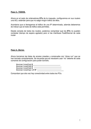 7
Paso 3.- TODOS.
Ahora en el resto de ordenadores ETx de la maqueta, configuramos en sus routers
una ACL estándar para que no salga ningún tráfico de ellos.
Acordaros que si denegamos el tráfico de una IP determinada, además deberemos
de indicar que el resto de tráfico está permitido.
Desde consola de todos los routers, podemos comprobar que los ETx no pueden
contestar (tiempo de espera agotado) pero sí las interfaces FastEthernet de cada
router
Paso 4.- Borrar.
Ahora borramos las listas de acceso creadas y comprueba con “show run” que se
han borrado correctamente. Se recuerda que es necesario usar “no” delante de cada
comando de configuración para poder borrarlo.
Router(config)#_________________________
Router(config)# _________________________
Router(config)# _________________________
Router(config-if)# ________________________
Comprobar que otra vez hay conectividad entre todos los PCs.
 