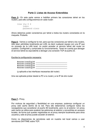 8
Parte 2. Listas de Acceso Extendidas
Paso 5.- En esta parte vamos a habilitar primero las conexiones telnet en los
routers, para ello configuraremos en cada router:
line vty 0 4
login
password cisco
Ahora debemos poder conectarnos por telnet a todos los routers conectados en la
maqueta. Probarlo.
Paso 6.- Vamos a configurar la red, para que las conexiones por telnet a los routers,
sólo sean admitidas localmente por LAN, es decir cualquier equipo con una IP que
no proceda de la LAN local, no podrá acceder al servicio telnet del router en
cuestión. Configúrelo y compruebe su funcionamiento. Tener en cuenta que denegar
el servicio telnet es equivalente a denegar una conexión TCP al puerto 23.
Escribe la configuración necesaria:
Router(config)# ___________________________
Router(config)# ___________________________
Router(config)# ___________________________
Router(config)# ___________________________
(y aplicarla a las interfaces necesarias del router)
Una vez aplicada probar desde tu PC a tu router y a la IP de otro router
Paso 7.- Proxy.
Por motivos de seguridad y flexibilidad en una empresa, podemos configurar un
proxy web cache dentro de la red. Para ello deberíamos configurar todos los
navegadores que accedieran al puerto 80 localmente, pero no al exterior. Un proxy
web cache se utiliza para acelerar las peticiones al exterior y convertirlas en accesos
locales, de forma que queden registradas en el proxy siempre localmente para otros
usuarios y sólo el proxy puede acceder al exterior.
Como no disponemos de servidores web en nuestra red local vamos a usar
servidores DAYTIME sobre TCP.
 