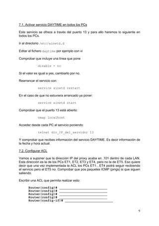 9
7.1. Activar servicio DAYTIME en todos los PCs
Este servicio se ofrece a través del puerto 13 y para ello haremos lo siguiente en
todos los PCs.
Ir al directorio /etc/xinetd.d
Editar el fichero daytime por ejemplo con vi
Comprobar que incluye una línea que pone
disable = no
Si el valor es igual a yes, cambiarlo por no.
Rearrancar el servicio con:
service xinetd restart
En el caso de que no estuviera arrancado ya poner:
service xinetd start
Comprobar que el puerto 13 está abierto:
nmap localhost
Acceder desde cada PC al servicio poniendo:
telnet dir_IP_del_servidor 13
Y comprobar que recibes información del servicio DAYTIME. Es decir información de
la fecha y hora actual.
7.2. Configurar ACL
Vamos a suponer que la dirección IP del proxy acaba en .101 dentro de cada LAN.
Esta dirección es la de los PCs ET1, ET2, ET3 y ET4, pero no la de ET5. Eso quiere
decir que una vez implementada la ACL los PCs ET1…ET4 podrá seguir recibiendo
el servicio pero el ET5 no. Comprobar que pos paquetes ICMP (pings) si que siguen
saliendo.
Escribir una ACL que permita realizar esto:
Router(config)# _________________________
Router(config)# _________________________
Router(config)# _________________________
Router(config)# _________________________
Router(config-if)# _________________________
 