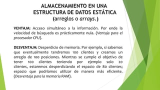 arreglos o arrays.
VENTAJA: Acceso simultáneo a la información. Por ende la
velocidad de búsqueda es prácticamente nula. (Ventaja para el
procesador CPU).
DESVENTAJA: Desperdicio de memoria. Por ejemplo, si sabemos
que eventualmente tendremos 100 clientes y creamos un
arreglo de 100 posiciones. Mientras se cumple el objetivo de
tener 100 clientes teniendo por ejemplo solo 20
clientes, estaremos desperdiciando el espacio de 80 clientes;
espacio que podríamos utilizar de manera más eficiente.
(Desventaja para la memoria RAM).
 