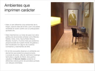 Ambientes que
imprimen carácter


" Dale un aire diferente a los ambientes de tu
  hogar, copia la idea de la foto y pon una pared
  revestida en acero corten con un presupuesto
  ajustado,etc.!

" Dale importancia a un área de paso con obra
  gráﬁca de reconocidos artistas como Manolo
  Valdés ( foto), Ciria, Saura,Pedro Mozos,
  Barjola, Cuixart y muchos más que podemos
  proporcionarte de nuestro fondo de galería o
  bien localizarte con alguno de nuestros
  comisarios y marchantes de Arte.!

" En la foto se puede observar un ambiente con
  elementos que podemos proporcionarte.
  ( consola de acero, silla de cashmere marengo
  tachuelas y argolla de Nikel, obra graﬁca
  caballero IV Manolo Valdés existente en
  diferentes colores,jarrón de porcelana pintada
  con dibujos orientales)
 