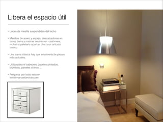 Libera el espacio útil
" Luces de mesilla suspendidas del techo!

" Mesillas de acero y espejo, descalzadoras en
  tonos tierra y mantas neutras en cashmere,
  mohair y peletería aportan chic a un artículo
  básico. !

" Una cama clásica hay que envolverla de piezas
  más actuales.!

" Utiliza para el cabecero papeles pintados,
  biombos, paneles chinos ...!

" Pregunta por todo esto en
  info@manueldevivar.com
 