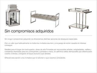 Sin compromisos adquiridos
Sin ningún compromiso adquirido os ofreceremos distintas opciones de obsequios especiales.!
!
Con un valor que habitualmente no todos los invitados asumen y a la pareja de recién casados le interesa
conseguir. !
!
Detalles para el hogar de nivel superior, obras de arte Firmadas por reconocidos artistas, antigüedades, vajillas y
cristalerías diseñadas para los contrayentes y pintadas a mano, en deﬁnitiva sellos atemporales que diferenciarán
vuestra vivienda y otorgarán el toque exclusivo que deseáis. !
!
Ofreced esta opción a los invitados que lo soliciten o que vosotros consideréis.!
 