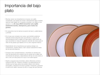 Importancia del bajo
plato
" Muchas veces nos empeñamos en buscar una vajilla
  complicada, que pasara de moda o directamente algún invitado
  opta por este regalo sin ni siquiera consultar y sin saber si nos
  gustara o no. Es muy difícil encontrar una vajilla
 realmente bonita, atemporal y para todos los
 gustos.!

" En manuel de vivar te damos la opción de traer tu vajilla blanca
  y pintarla. !

" En el caso que compres una nueva, que también podemos
  indicarte dónde adquirirla para que ahorres un poquito.Te
  recomendamos que lo hagas con bajo platos, estos serán los
  que convertirán tu mesa en especial y servirán de marco para el
  resto de las piezas que dejarás con su color originario blanco.!

" Dependiendo de la importancia que quieras otorgar a tu
  composición, podrás utilizar o bien colocar solamente el resto
  de los servicios blancos.!

" Comprar otros complementarios y divertidos en tiendas low-
  cost de decoración,etc evitarán que te canses de la vajilla más
  ornamental de siempre y dependiendo del tipo de cena darle un
  aire u otro con esta pieza en la que no se suele reparar.!

" Diseña composiciones divertidas, platos diferentes,combina
  colores al 50%,etc. Pídenos consejos y te asesoraremos,no
  olvides que los bajo platos los puedes utilizar como llanos
  principales y siempre en el futuro puedes ir haciendo y pintando
  el resto de la vajilla, haciendo de ello un juego del que disfrutar.
 